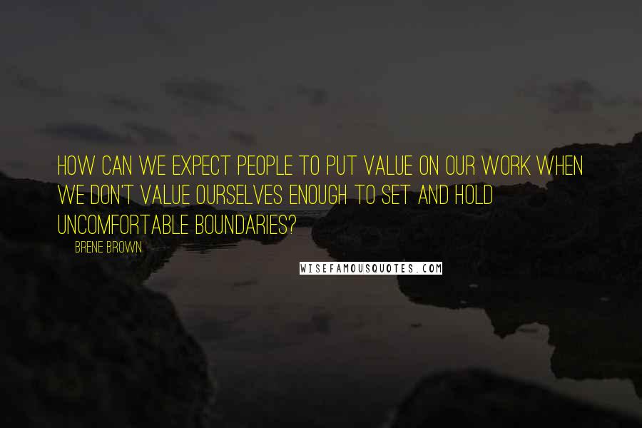 Brene Brown Quotes: How can we expect people to put value on our work when we don't value ourselves enough to set and hold uncomfortable boundaries?