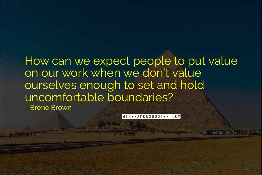 Brene Brown Quotes: How can we expect people to put value on our work when we don't value ourselves enough to set and hold uncomfortable boundaries?