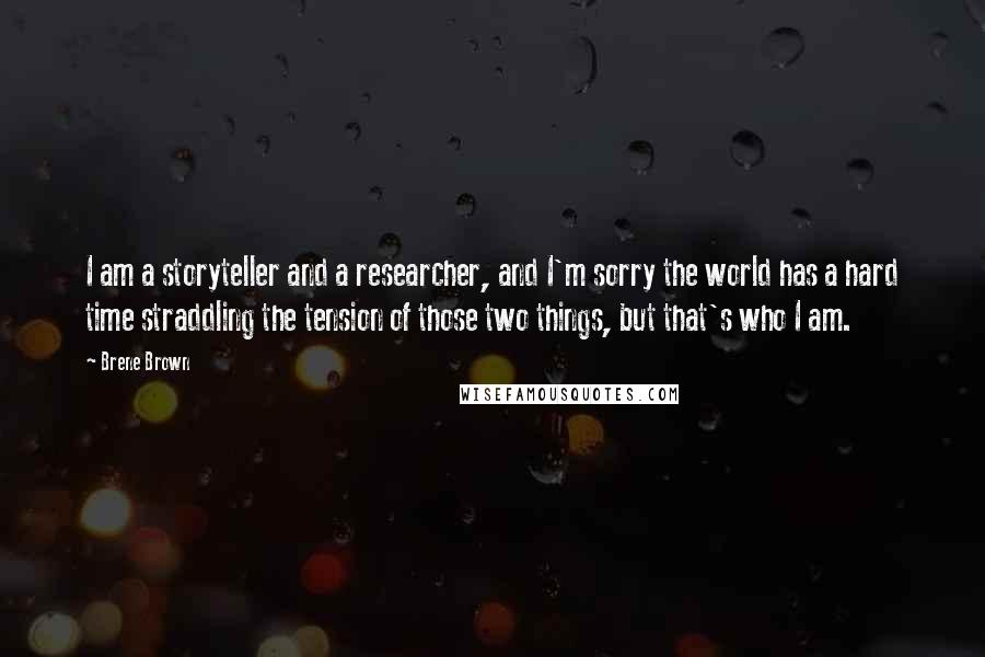 Brene Brown Quotes: I am a storyteller and a researcher, and I'm sorry the world has a hard time straddling the tension of those two things, but that's who I am.