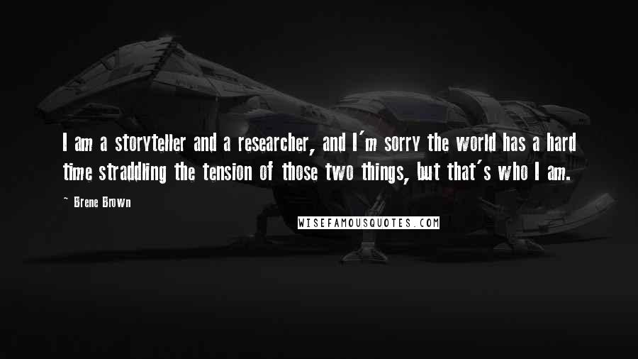 Brene Brown Quotes: I am a storyteller and a researcher, and I'm sorry the world has a hard time straddling the tension of those two things, but that's who I am.
