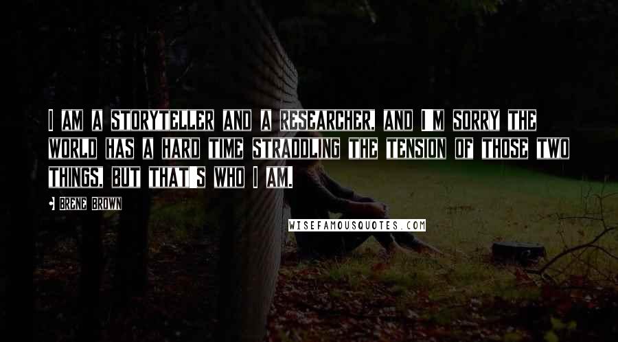 Brene Brown Quotes: I am a storyteller and a researcher, and I'm sorry the world has a hard time straddling the tension of those two things, but that's who I am.