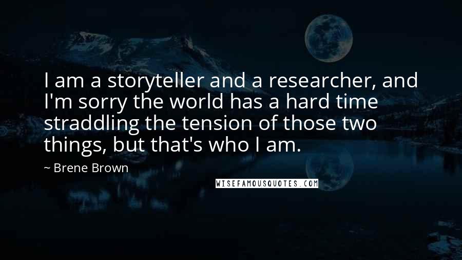 Brene Brown Quotes: I am a storyteller and a researcher, and I'm sorry the world has a hard time straddling the tension of those two things, but that's who I am.