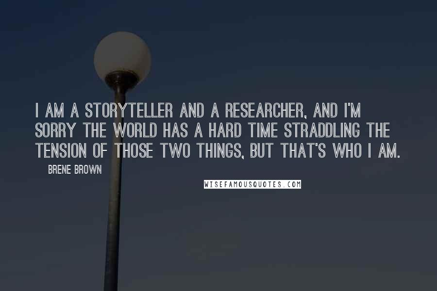 Brene Brown Quotes: I am a storyteller and a researcher, and I'm sorry the world has a hard time straddling the tension of those two things, but that's who I am.