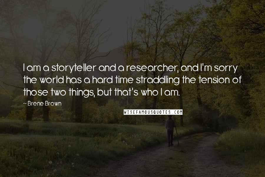 Brene Brown Quotes: I am a storyteller and a researcher, and I'm sorry the world has a hard time straddling the tension of those two things, but that's who I am.