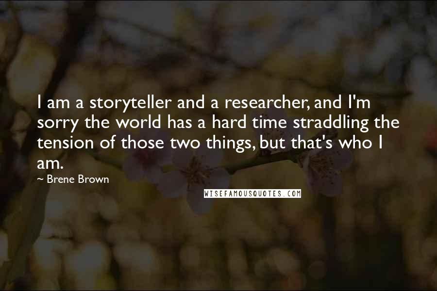 Brene Brown Quotes: I am a storyteller and a researcher, and I'm sorry the world has a hard time straddling the tension of those two things, but that's who I am.