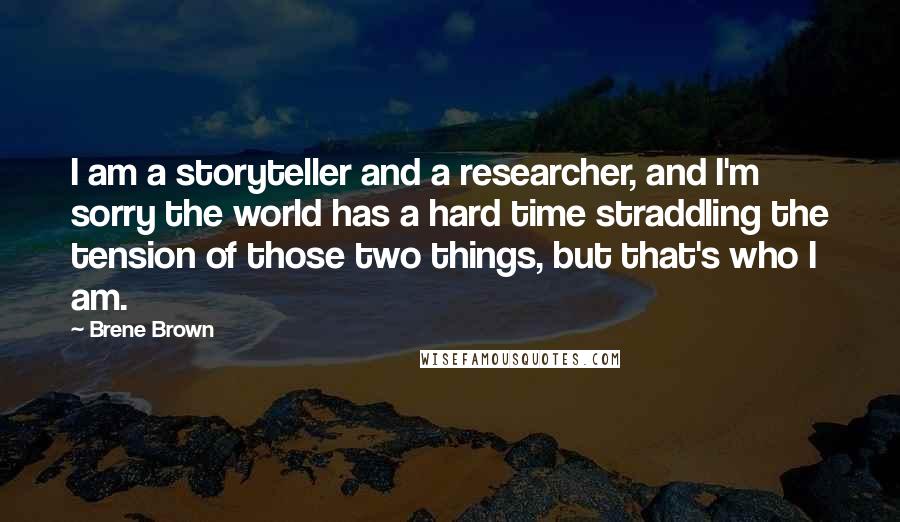 Brene Brown Quotes: I am a storyteller and a researcher, and I'm sorry the world has a hard time straddling the tension of those two things, but that's who I am.