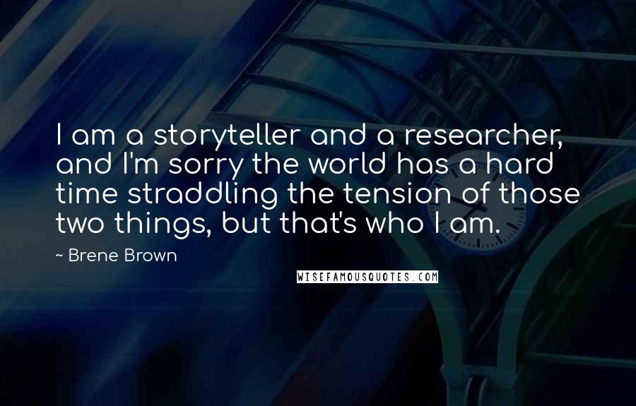 Brene Brown Quotes: I am a storyteller and a researcher, and I'm sorry the world has a hard time straddling the tension of those two things, but that's who I am.