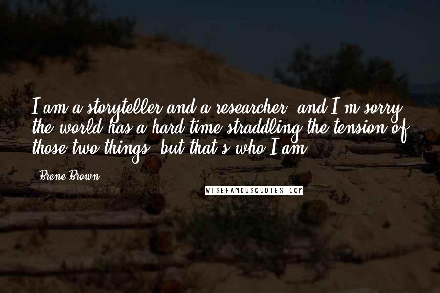 Brene Brown Quotes: I am a storyteller and a researcher, and I'm sorry the world has a hard time straddling the tension of those two things, but that's who I am.