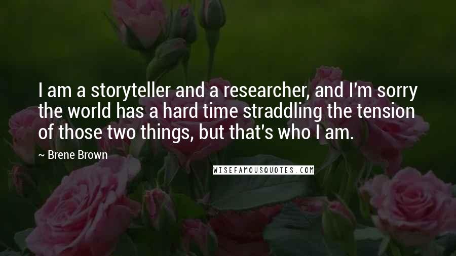 Brene Brown Quotes: I am a storyteller and a researcher, and I'm sorry the world has a hard time straddling the tension of those two things, but that's who I am.
