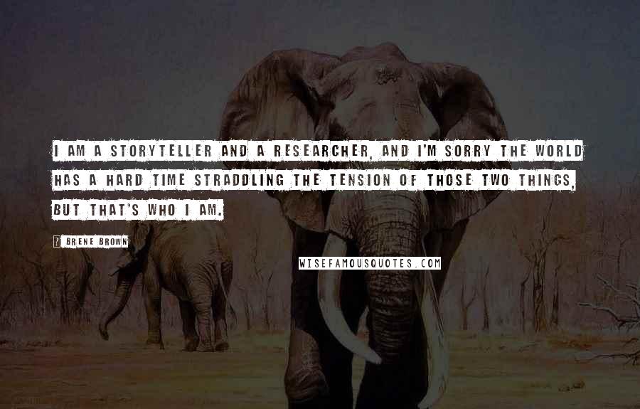 Brene Brown Quotes: I am a storyteller and a researcher, and I'm sorry the world has a hard time straddling the tension of those two things, but that's who I am.