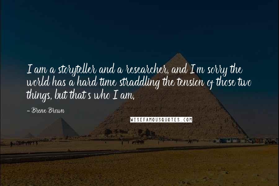 Brene Brown Quotes: I am a storyteller and a researcher, and I'm sorry the world has a hard time straddling the tension of those two things, but that's who I am.