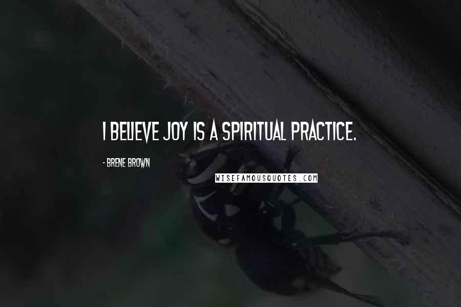 Brene Brown Quotes: I believe joy is a spiritual practice.