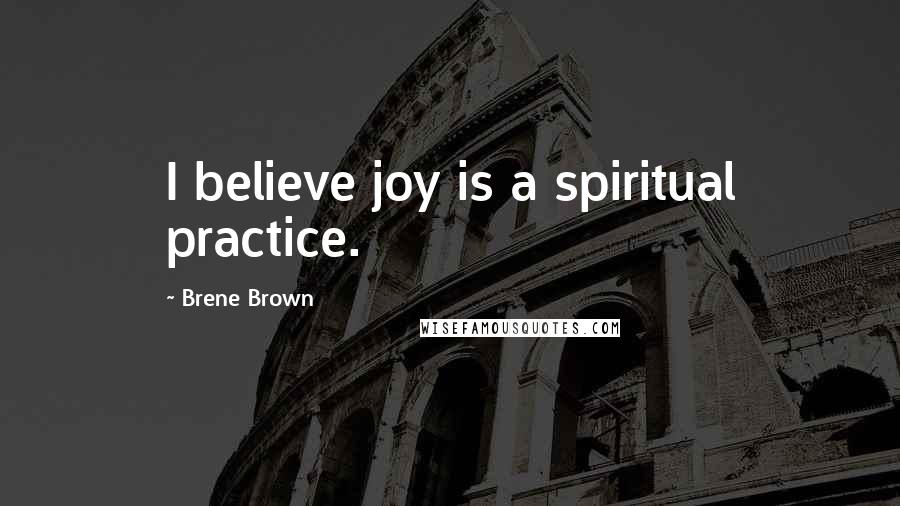 Brene Brown Quotes: I believe joy is a spiritual practice.