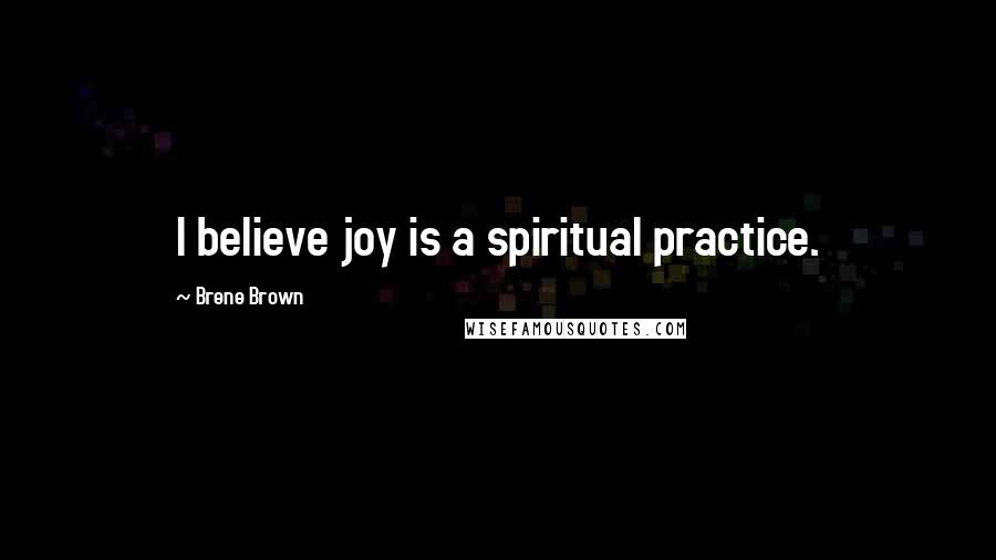 Brene Brown Quotes: I believe joy is a spiritual practice.