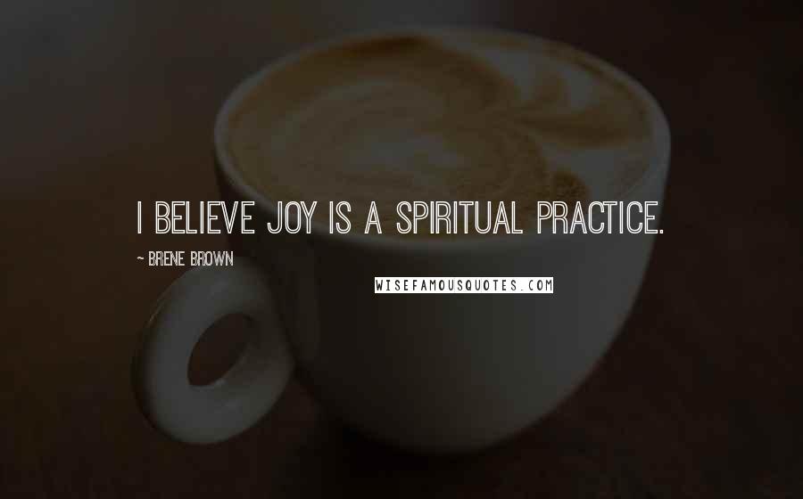 Brene Brown Quotes: I believe joy is a spiritual practice.