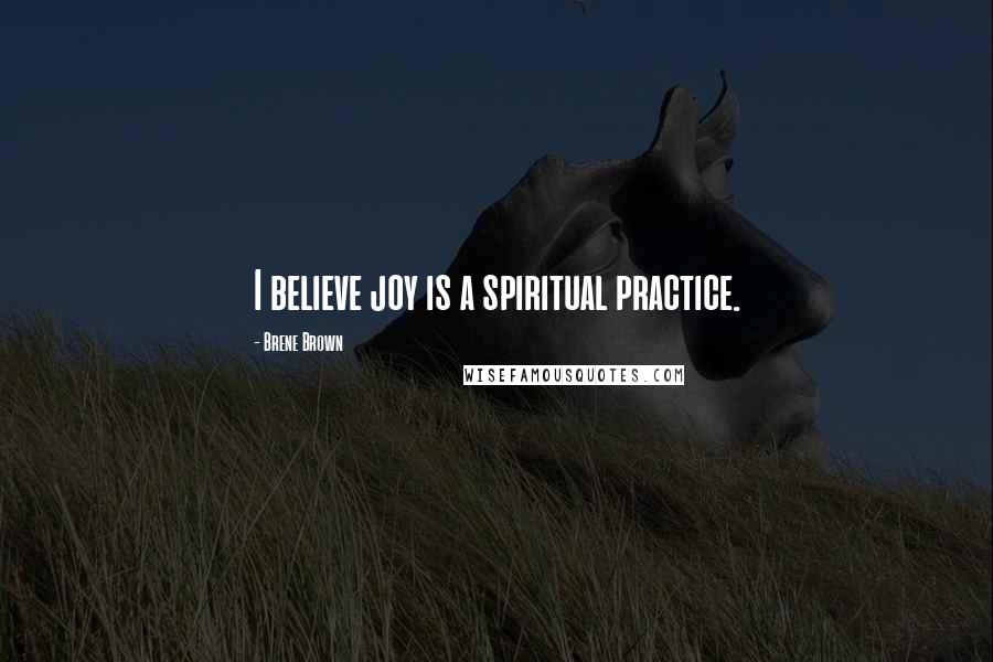 Brene Brown Quotes: I believe joy is a spiritual practice.