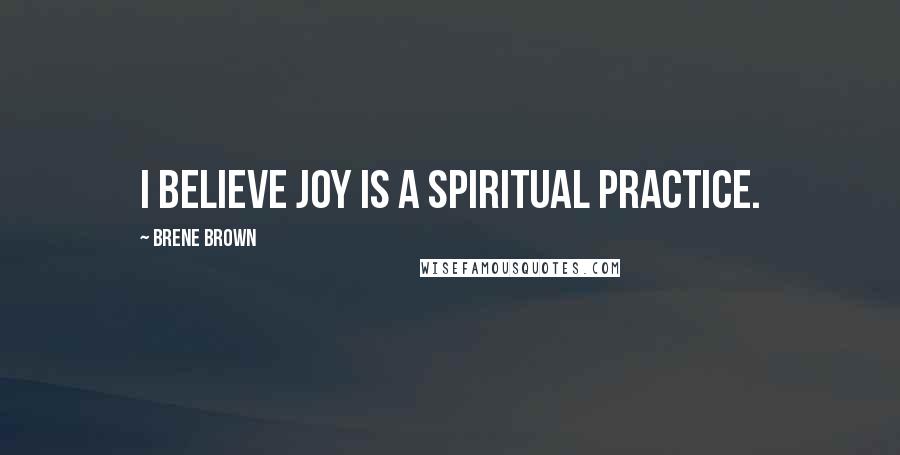 Brene Brown Quotes: I believe joy is a spiritual practice.