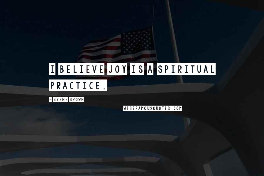 Brene Brown Quotes: I believe joy is a spiritual practice.