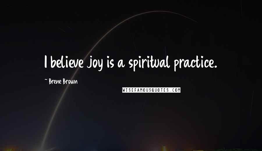 Brene Brown Quotes: I believe joy is a spiritual practice.