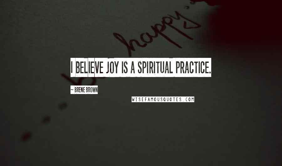 Brene Brown Quotes: I believe joy is a spiritual practice.