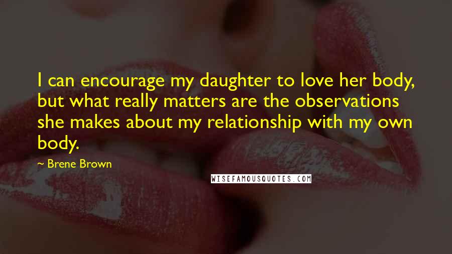 Brene Brown Quotes: I can encourage my daughter to love her body, but what really matters are the observations she makes about my relationship with my own body.