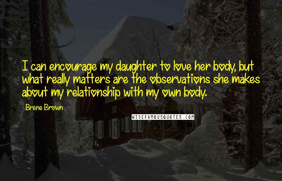 Brene Brown Quotes: I can encourage my daughter to love her body, but what really matters are the observations she makes about my relationship with my own body.