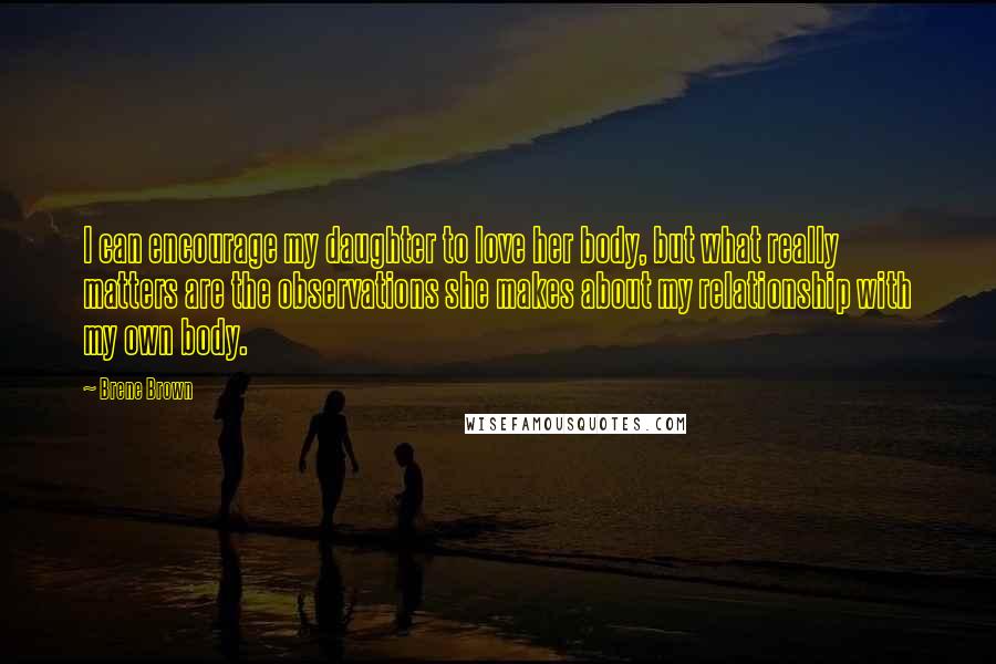 Brene Brown Quotes: I can encourage my daughter to love her body, but what really matters are the observations she makes about my relationship with my own body.