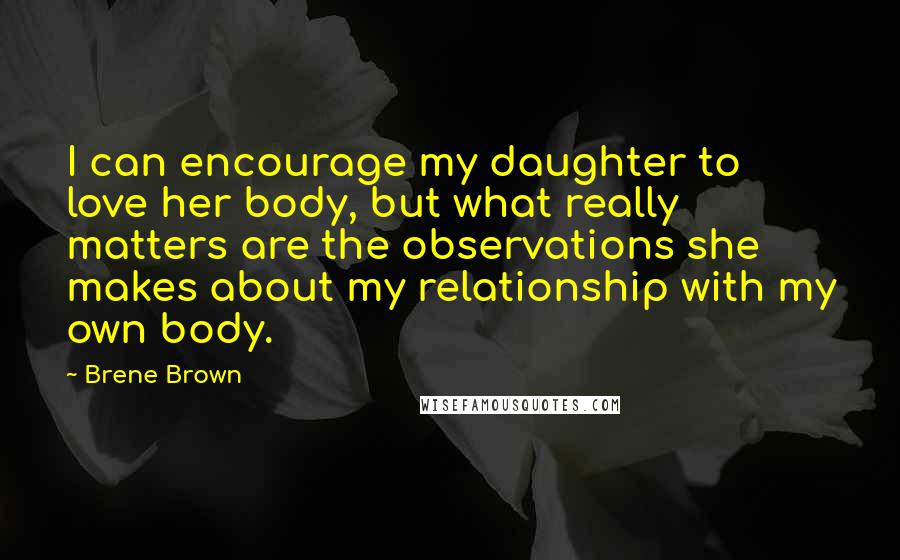 Brene Brown Quotes: I can encourage my daughter to love her body, but what really matters are the observations she makes about my relationship with my own body.
