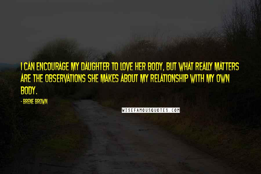 Brene Brown Quotes: I can encourage my daughter to love her body, but what really matters are the observations she makes about my relationship with my own body.