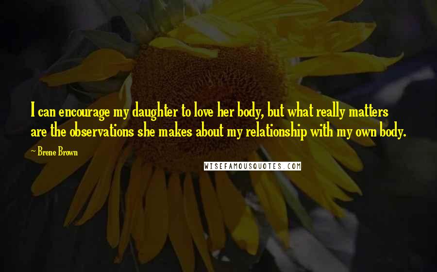 Brene Brown Quotes: I can encourage my daughter to love her body, but what really matters are the observations she makes about my relationship with my own body.