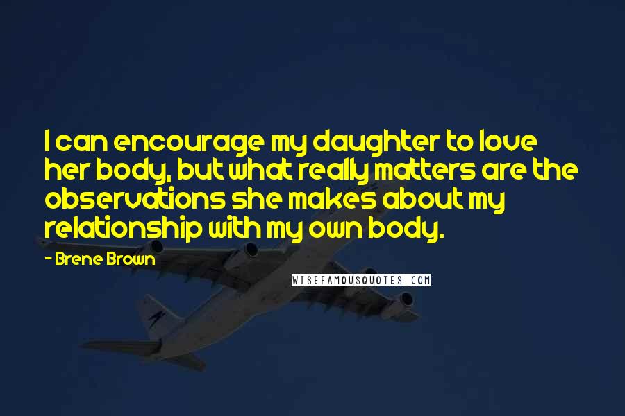 Brene Brown Quotes: I can encourage my daughter to love her body, but what really matters are the observations she makes about my relationship with my own body.