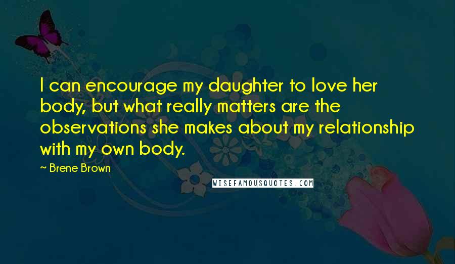 Brene Brown Quotes: I can encourage my daughter to love her body, but what really matters are the observations she makes about my relationship with my own body.