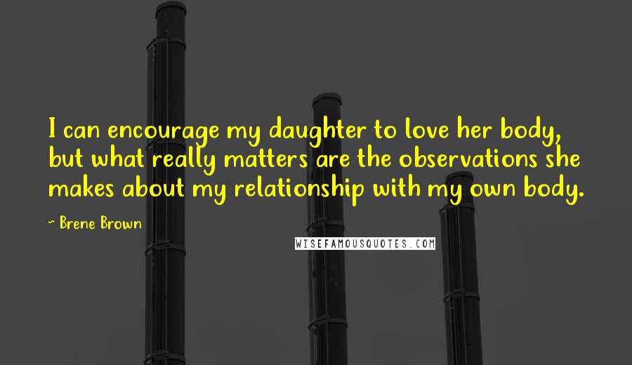 Brene Brown Quotes: I can encourage my daughter to love her body, but what really matters are the observations she makes about my relationship with my own body.