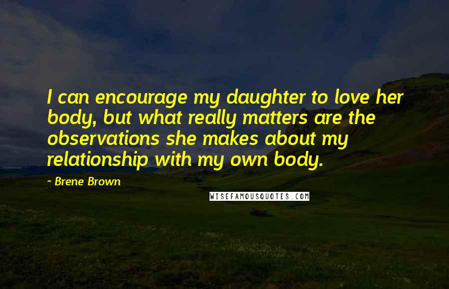 Brene Brown Quotes: I can encourage my daughter to love her body, but what really matters are the observations she makes about my relationship with my own body.