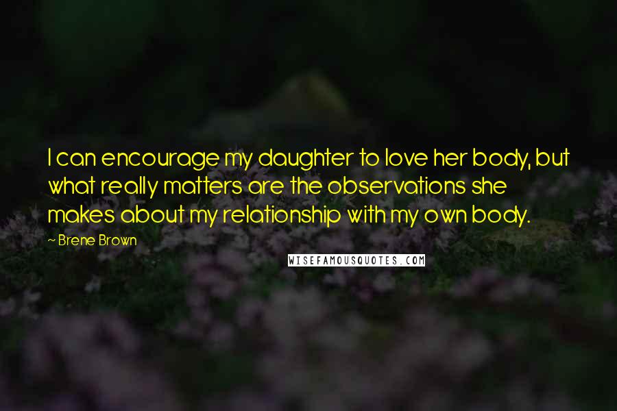 Brene Brown Quotes: I can encourage my daughter to love her body, but what really matters are the observations she makes about my relationship with my own body.