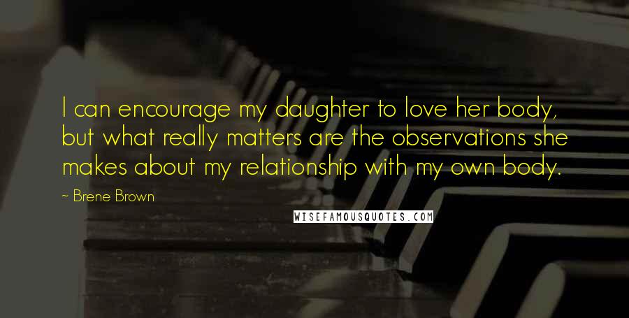 Brene Brown Quotes: I can encourage my daughter to love her body, but what really matters are the observations she makes about my relationship with my own body.