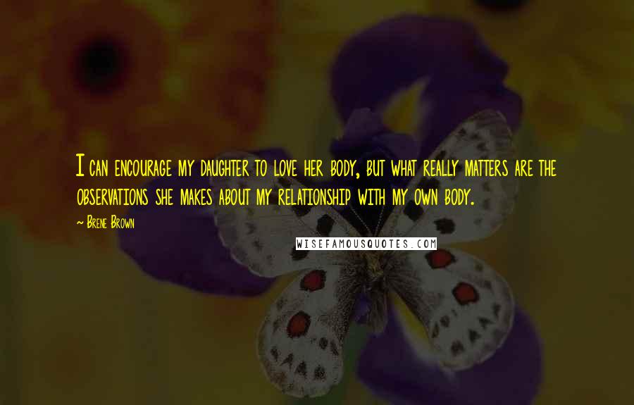 Brene Brown Quotes: I can encourage my daughter to love her body, but what really matters are the observations she makes about my relationship with my own body.