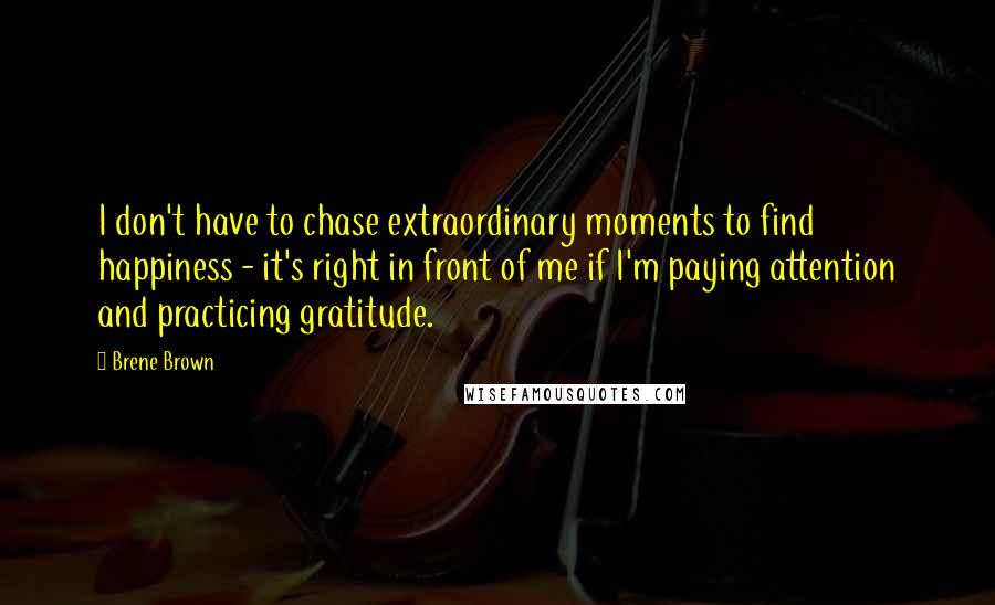 Brene Brown Quotes: I don't have to chase extraordinary moments to find happiness - it's right in front of me if I'm paying attention and practicing gratitude.