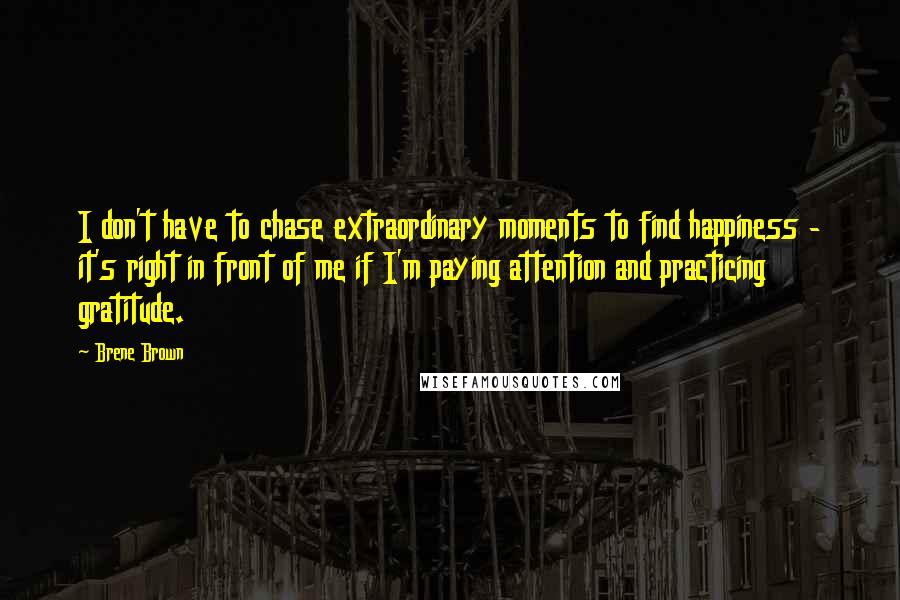 Brene Brown Quotes: I don't have to chase extraordinary moments to find happiness - it's right in front of me if I'm paying attention and practicing gratitude.