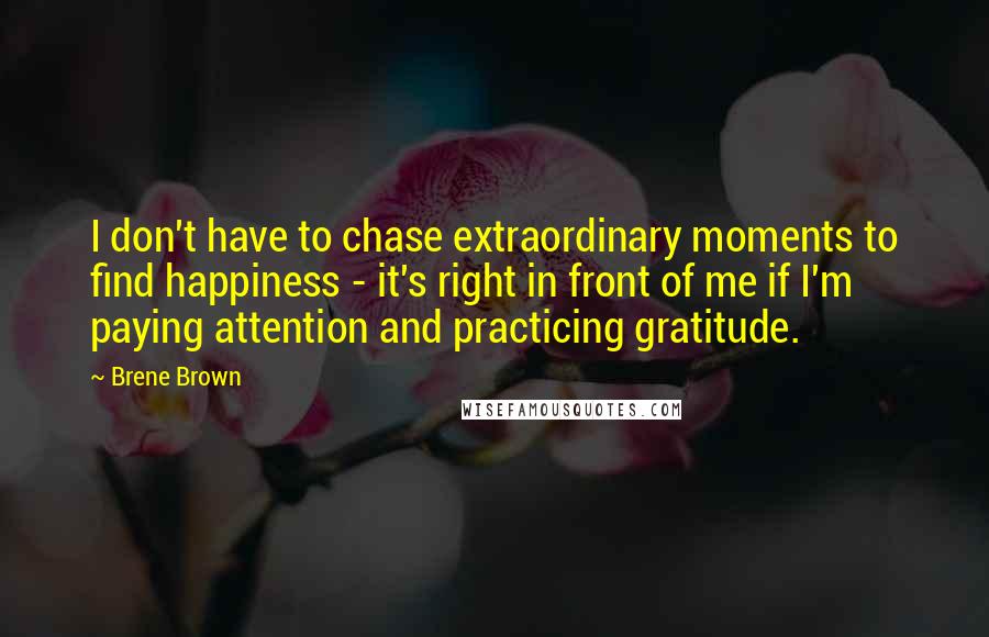 Brene Brown Quotes: I don't have to chase extraordinary moments to find happiness - it's right in front of me if I'm paying attention and practicing gratitude.