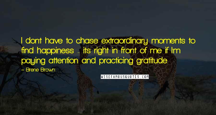 Brene Brown Quotes: I don't have to chase extraordinary moments to find happiness - it's right in front of me if I'm paying attention and practicing gratitude.