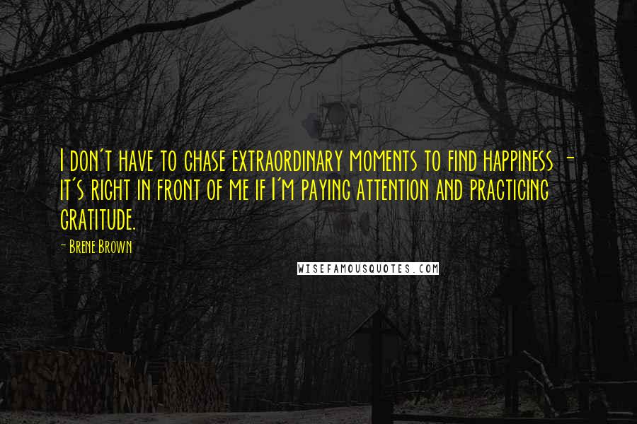 Brene Brown Quotes: I don't have to chase extraordinary moments to find happiness - it's right in front of me if I'm paying attention and practicing gratitude.