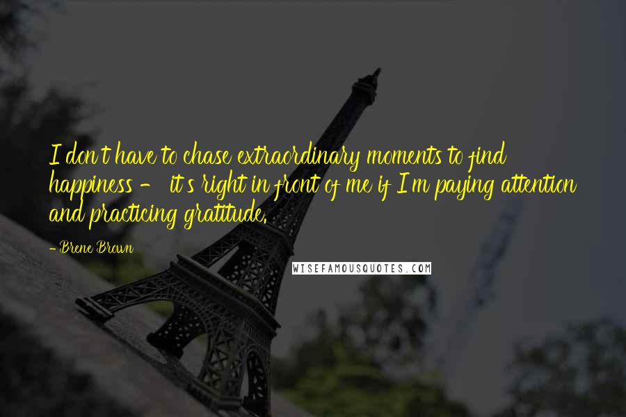 Brene Brown Quotes: I don't have to chase extraordinary moments to find happiness - it's right in front of me if I'm paying attention and practicing gratitude.