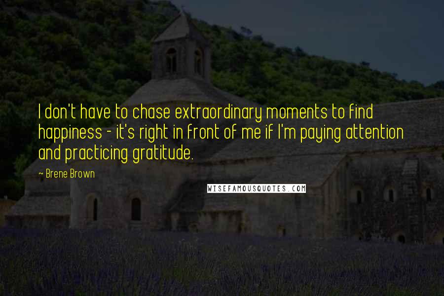 Brene Brown Quotes: I don't have to chase extraordinary moments to find happiness - it's right in front of me if I'm paying attention and practicing gratitude.