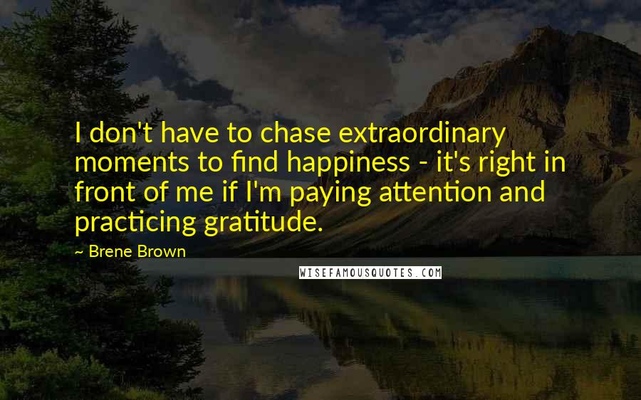 Brene Brown Quotes: I don't have to chase extraordinary moments to find happiness - it's right in front of me if I'm paying attention and practicing gratitude.