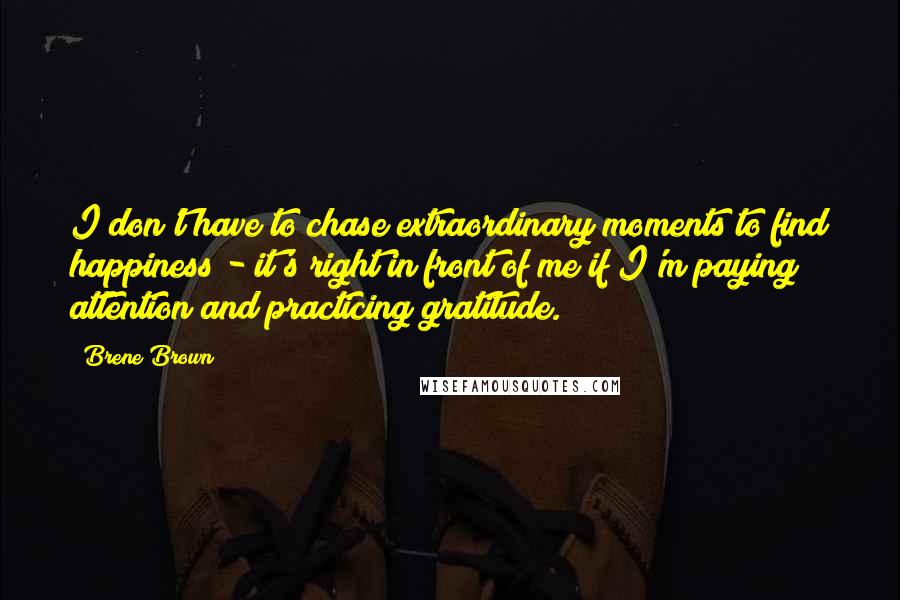 Brene Brown Quotes: I don't have to chase extraordinary moments to find happiness - it's right in front of me if I'm paying attention and practicing gratitude.