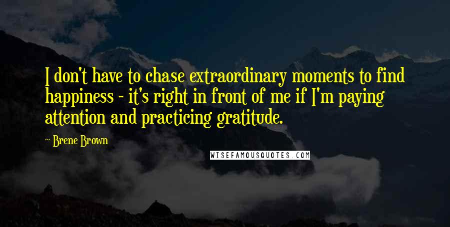 Brene Brown Quotes: I don't have to chase extraordinary moments to find happiness - it's right in front of me if I'm paying attention and practicing gratitude.