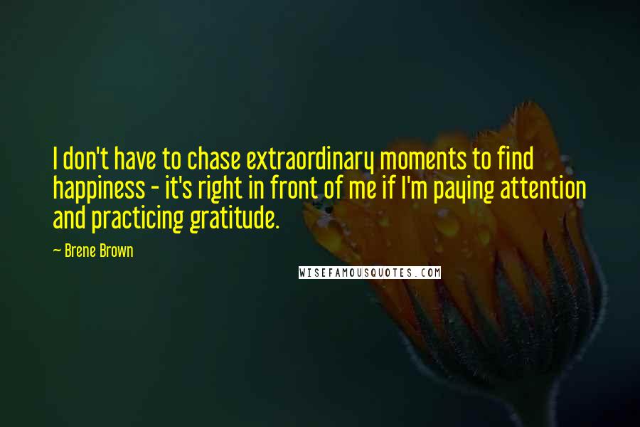 Brene Brown Quotes: I don't have to chase extraordinary moments to find happiness - it's right in front of me if I'm paying attention and practicing gratitude.