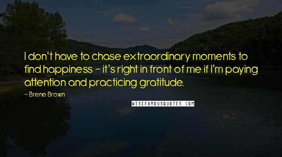 Brene Brown Quotes: I don't have to chase extraordinary moments to find happiness - it's right in front of me if I'm paying attention and practicing gratitude.