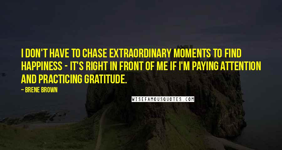 Brene Brown Quotes: I don't have to chase extraordinary moments to find happiness - it's right in front of me if I'm paying attention and practicing gratitude.